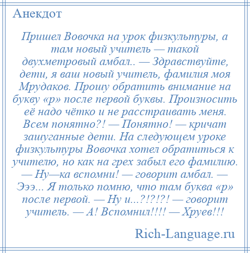 
    Пришел Вовочка на урок физкультуры, а там новый учитель — такой двухметровый амбал.. — Здравствуйте, дети, я ваш новый учитель, фамилия моя Мрудаков. Прошу обратить внимание на букву «р» после первой буквы. Произносить её надо чётко и не расстраивать меня. Всем понятно?! — Понятно! — кричат зашуганные дети. На следующем уроке физкультуры Вовочка хотел обратиться к учителю, но как на грех забыл его фамилию. — Ну—ка вспомни! — говорит амбал. — Эээ... Я только помню, что там буква «р» после первой. — Ну и...?!?!?! — говорит учитель. — А! Вспомнил!!!! — Хруев!!!