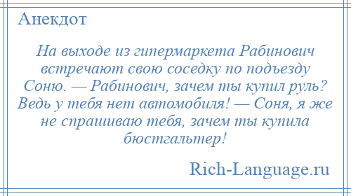 
    На выходе из гипермаркета Рабинович встречают свою соседку по подъезду Соню. — Рабинович, зачем ты купил руль? Ведь у тебя нет автомобиля! — Соня, я же не спрашиваю тебя, зачем ты купила бюстгальтер!