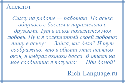 
    Сижу на работе — работаю. По аське общаюсь с боссом и параллельно с друзьями. Тут в аське появляется моя любовь. Ну и я ослепленный своей любовью пишу в аську: — Зайка, как дела? И тут соображаю, что в обилии этих асечных окон, я выбрал окошко босса. В ответ на мое сообщение я получаю: — Иди домой!