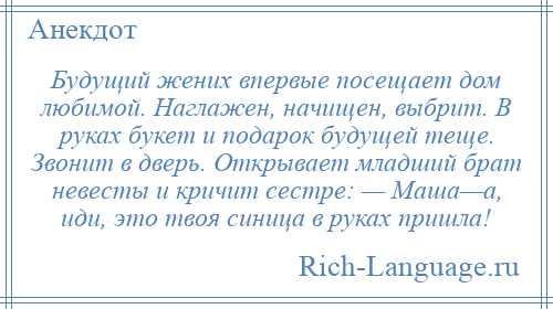 
    Будущий жених впервые посещает дом любимой. Наглажен, начищен, выбрит. В руках букет и подарок будущей теще. Звонит в дверь. Открывает младший брат невесты и кричит сестре: — Маша—а, иди, это твоя синица в руках пришла!