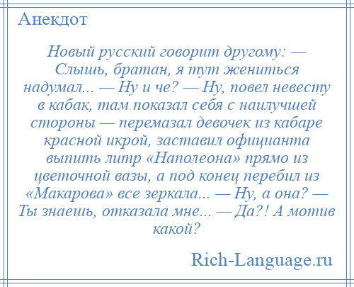 
    Новый русский говорит другому: — Слышь, братан, я тут жениться надумал... — Ну и че? — Ну, повел невесту в кабак, там показал себя с наилучшей стороны — перемазал девочек из кабаре красной икрой, заставил официанта выпить литр «Наполеона» прямо из цветочной вазы, а под конец перебил из «Макарова» все зеркала... — Ну, а она? — Ты знаешь, отказала мне... — Да?! А мотив какой?