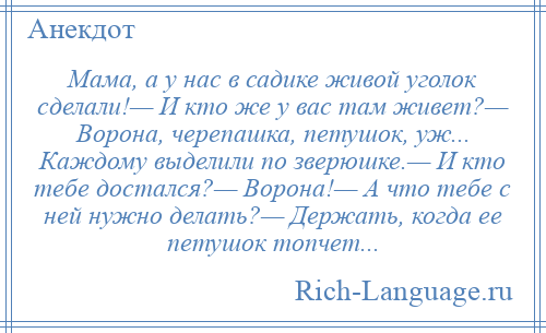 
    Мама, а у нас в садике живой уголок сделали!— И кто же у вас там живет?— Ворона, черепашка, петушок, уж... Каждому выделили по зверюшке.— И кто тебе достался?— Ворона!— А что тебе с ней нужно делать?— Держать, когда ее петушок топчет...