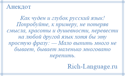 
    Как чуден и глубок русский язык! Попробуйте, к примеру, не потеряв смысла, красоты и душевности, перевести на любой другой язык хотя бы эту простую фразу: — Мало выпить много не бывает, бывает маленько многовато перепить.