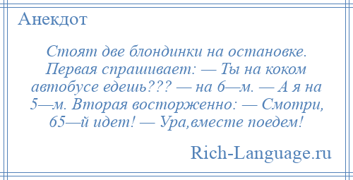 
    Стоят две блондинки на остановке. Первая спрашивает: — Ты на коком автобусе едешь??? — на 6—м. — А я на 5—м. Вторая восторженно: — Смотри, 65—й идет! — Ура,вместе поедем!