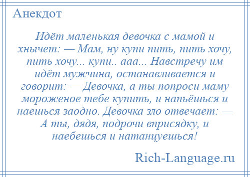 
    Идёт маленькая девочка с мамой и хнычет: — Мам, ну купи пить, пить хочу, пить хочу... купи.. ааа... Навстречу им идёт мужчина, останавливается и говорит: — Девочка, а ты попроси маму мороженое тебе купить, и напьёшься и наешься заодно. Девочка зло отвечает: — А ты, дядя, подрочи вприсядку, и наебешься и натанцуешься!