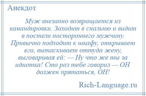 
    Муж внезапно возвращается из командировки. Заходит в спальню и видит в постели постороннего мужчину. Привычно подходит к шкафу, открывает его, вытаскивает оттуда жену, выговаривая ей: — Ну что же ты за идиотка! Сто раз тебе говорил — ОН должен прятаться, ОН!