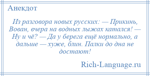 
    Из разговора новых русских: — Прикинь, Вован, вчера на водных лыжах катался! — Ну и чё? — Да у берега ещё нормально, а дальше — хуже, блин. Палки до дна не достают!