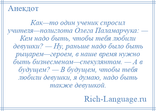 
    Как—то один ученик спросил учителя—полиглота Олега Паламарчука: — Кем надо быть, чтобы тебя любили девушки? — Ну, раньше надо было быть рыцарем—героем, в наше время нужно быть бизнесменом—спекулянтом. — А в будущем? — В будущем, чтобы тебя любили девушки, я думаю, надо быть также девушкой.