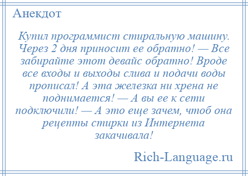 
    Купил программист стиральную машину. Через 2 дня приносит ее обратно! — Все забирайте этот девайс обратно! Вроде все входы и выходы слива и подачи воды прописал! А эта железка ни хрена не поднимается! — А вы ее к сети подключили! — А это еще зачем, чтоб она рецепты стирки из Интернета закачивала!