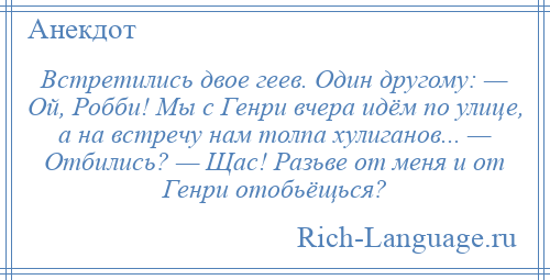 
    Встретились двое геев. Один другому: — Ой, Робби! Мы с Генри вчера идём по улице, а на встречу нам толпа хулиганов... — Отбились? — Щас! Разьве от меня и от Генри отобьёщься?