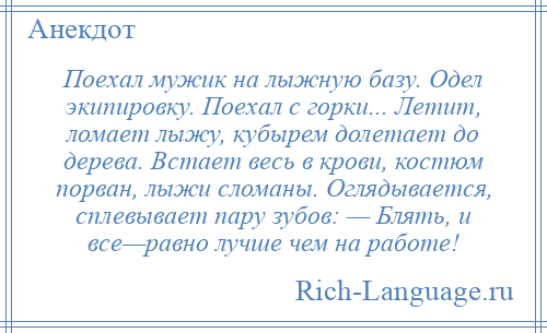 
    Поехал мужик на лыжную базу. Одел экипировку. Поехал с горки... Летит, ломает лыжу, кубырем долетает до дерева. Встает весь в крови, костюм порван, лыжи сломаны. Оглядывается, сплевывает пару зубов: — Блять, и все—равно лучше чем на работе!
