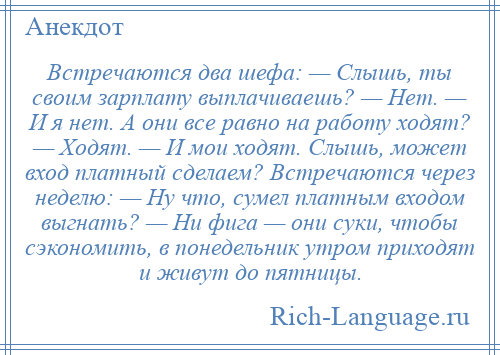 
    Встречаются два шефа: — Слышь, ты своим зарплату выплачиваешь? — Нет. — И я нет. А они все равно на работу ходят? — Ходят. — И мои ходят. Слышь, может вход платный сделаем? Встречаются через неделю: — Ну что, сумел платным входом выгнать? — Ни фига — они суки, чтобы сэкономить, в понедельник утром приходят и живут до пятницы.