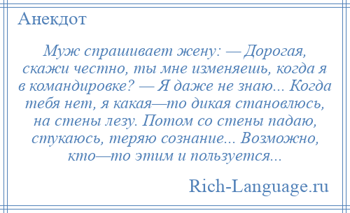 
    Муж спрашивает жену: — Дорогая, скажи честно, ты мне изменяешь, когда я в командировке? — Я даже не знаю... Когда тебя нет, я какая—то дикая становлюсь, на стены лезу. Потом со стены падаю, стукаюсь, теряю сознание... Возможно, кто—то этим и пользуется...