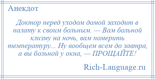 
    Доктор перед уходом домой заходит в палату к своим больным. — Вам больной клизму на ночь, вам померить температуру... Ну вообщем всем до завтра, а вы больной у окна, — ПРОЩАЙТЕ!