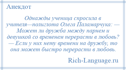
    Однажды ученица спросила в учителя—полиглота Олега Паламарчука: — Может ли дружба между парнем и девушкой со временем перерасти в любовь? — Если у них нету времени на дружбу, то она может быстро перерасти в любовь.