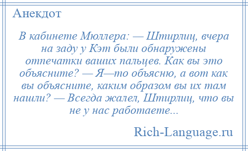 
    В кабинете Мюллера: — Штирлиц, вчера на заду у Кэт были обнаружены отпечатки ваших пальцев. Как вы это объясните? — Я—то объясню, а вот как вы объясните, каким образом вы их там нашли? — Всегда жалел, Штирлиц, что вы не у нас работаете...