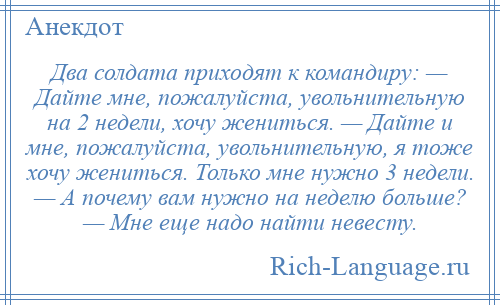 
    Два солдата приходят к командиру: — Дайте мне, пожалуйста, увольнительную на 2 недели, хочу жениться. — Дайте и мне, пожалуйста, увольнительную, я тоже хочу жениться. Только мне нужно 3 недели. — А почему вам нужно на неделю больше? — Мне еще надо найти невесту.