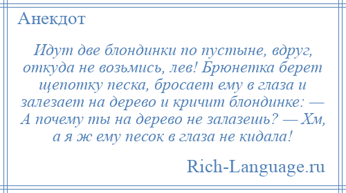 
    Идут две блондинки по пустыне, вдруг, откуда не возьмись, лев! Брюнетка берет щепотку песка, бросает ему в глаза и залезает на дерево и кричит блондинке: — А почему ты на дерево не залазешь? — Хм, а я ж ему песок в глаза не кидала!