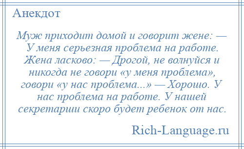 
    Муж приходит домой и говорит жене: — У меня серьезная проблема на работе. Жена ласково: — Дрогой, не волнуйся и никогда не говори «у меня проблема», говори «у нас проблема...» — Хорошо. У нас проблема на работе. У нашей секретарши скоро будет ребенок от нас.