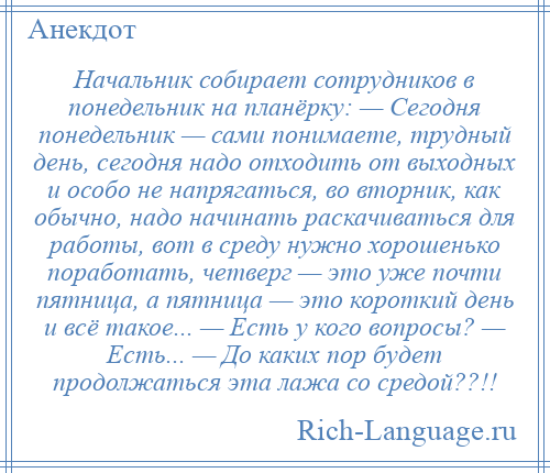 
    Начальник собирает сотрудников в понедельник на планёрку: — Сегодня понедельник — сами понимаете, трудный день, сегодня надо отходить от выходных и особо не напрягаться, во вторник, как обычно, надо начинать раскачиваться для работы, вот в среду нужно хорошенько поработать, четверг — это уже почти пятница, а пятница — это короткий день и всё такое... — Есть у кого вопросы? — Есть... — До каких пор будет продолжаться эта лажа со средой??!!