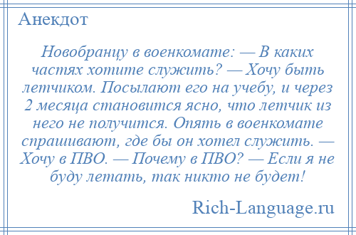 
    Новобранцу в военкомате: — В каких частях хотите служить? — Хочу быть летчиком. Посылают его на учебу, и через 2 месяца становится ясно, что летчик из него не получится. Опять в военкомате спрашивают, где бы он хотел служить. — Хочу в ПВО. — Почему в ПВО? — Если я не буду летать, так никто не будет!