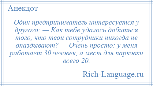 
    Один предприниматель интересуется у другого: — Как тебе удалось добиться того, что твои сотрудники никогда не опаздывают? — Очень просто: у меня работает 30 человек, а мест для парковки всего 20.