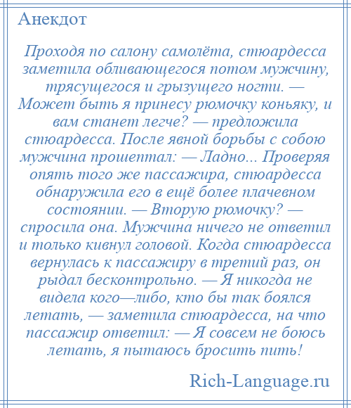 
    Проходя по салону самолёта, стюардесса заметила обливающегося потом мужчину, трясущегося и грызущего ногти. — Может быть я принесу рюмочку коньяку, и вам станет легче? — предложила стюардесса. После явной борьбы с собою мужчина прошептал: — Ладно... Проверяя опять того же пассажира, стюардесса обнаружила его в ещё более плачевном состоянии. — Вторую рюмочку? — спросила она. Мужчина ничего не ответил и только кивнул головой. Когда стюардесса вернулась к пассажиру в третий раз, он рыдал бесконтрольно. — Я никогда не видела кого—либо, кто бы так боялся летать, — заметила стюардесса, на что пассажир ответил: — Я совсем не боюсь летать, я пытаюсь бросить пить!