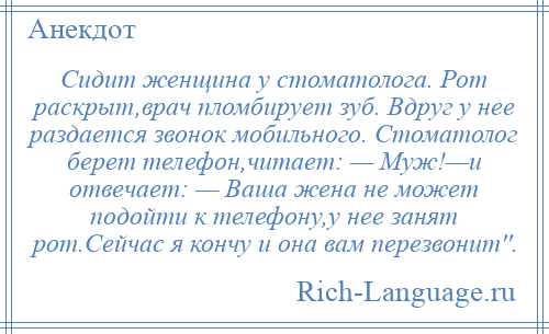 
    Сидит женщина у стоматолога. Рот раскрыт,врач пломбирует зуб. Вдруг у нее раздается звонок мобильного. Cтоматолог берет телефон,читает: — Mуж!—и отвечает: — Ваша жена не может подойти к телефону,у нее занят рот.Сейчас я кончу и она вам перезвонит''.
