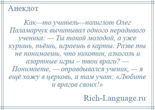 
    Как—то учитель—полиглот Олег Паламарчук вычитывал одного нерадивого ученика: — Ты такой молодой, а уже куришь, пьёшь, играешь в карты. Разве ты не понимаешь, что никотин, алкоголь и азартные игры – твои враги? — Понимаете, — оправдывался ученик, — я ещё хожу в церковь, а там учат: «Любите и врагов своих!»