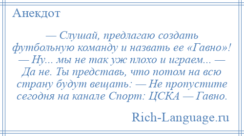 
    — Слушай, предлагаю создать футбольную команду и назвать ее «Гавно»! — Ну... мы не так уж плохо и играем... — Да не. Ты представь, что потом на всю страну будут вещать: — Не пропустите сегодня на канале Спорт: ЦСКА — Гавно.