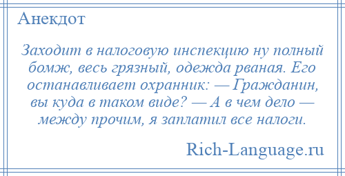 
    Заходит в налоговую инспекцию ну полный бомж, весь грязный, одежда рваная. Его останавливает охранник: — Гражданин, вы куда в таком виде? — А в чем дело — между прочим, я заплатил все налоги.