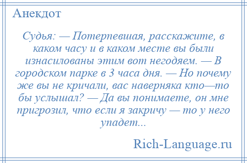 
    Судья: — Потерпевшая, расскажите, в каком часу и в каком месте вы были изнасилованы этим вот негодяем. — В городском парке в 3 часа дня. — Но почему же вы не кричали, вас наверняка кто—то бы услышал? — Да вы понимаете, он мне пригрозил, что если я закричу — то у него упадет...