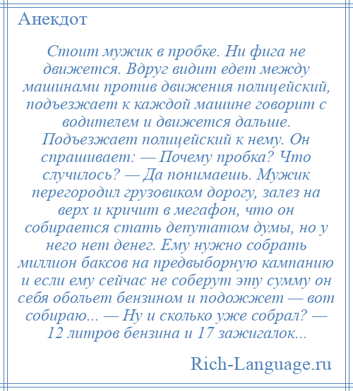 
    Стоит мужик в пробке. Ни фига не движется. Вдруг видит едет между машинами против движения полицейский, подъезжает к каждой машине говорит с водителем и движется дальше. Подъезжает полицейский к нему. Он спрашивает: — Почему пробка? Что случилось? — Да понимаешь. Мужик перегородил грузовиком дорогу, залез на верх и кричит в мегафон, что он собирается стать депутатом думы, но у него нет денег. Ему нужно собрать миллион баксов на предвыборную кампанию и если ему сейчас не соберут эту сумму он себя обольет бензином и подожжет — вот собираю... — Ну и сколько уже собрал? — 12 литров бензина и 17 зажигалок...