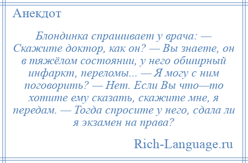 
    Блондинка спрашивает у врача: — Скажите доктор, как он? — Вы знаете, он в тяжёлом состоянии, у него обширный инфаркт, переломы... — Я могу с ним поговорить? — Нет. Если Вы что—то хотите ему сказать, скажите мне, я передам. — Тогда спросите у него, сдала ли я экзамен на права?