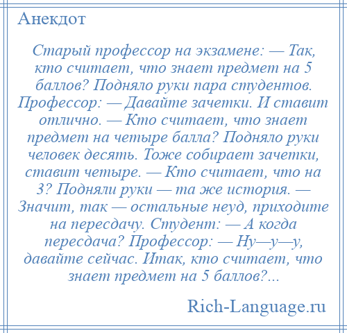 
    Старый профессор на экзамене: — Так, кто считает, что знает предмет на 5 баллов? Подняло руки пара студентов. Профессор: — Давайте зачетки. И ставит отлично. — Кто считает, что знает предмет на четыре балла? Подняло руки человек десять. Тоже собирает зачетки, ставит четыре. — Кто считает, что на 3? Подняли руки — та же история. — Значит, так — остальные неуд, приходите на пересдачу. Студент: — А когда пересдача? Профессор: — Ну—у—у, давайте сейчас. Итак, кто считает, что знает предмет на 5 баллов?...