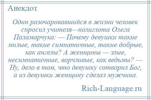 
    Один разочаровавшийся в жизни человек спросил учителя—полиглота Олега Паламарчука: — Почему девушки такие милые, такие симпатичные, такие добрые, как ангелы? А женщины — злые, несимпатичные, ворчливые, как ведьмы? — Ну, дело в том, что девушку сотворил Бог, а из девушки женщину сделал мужчина.