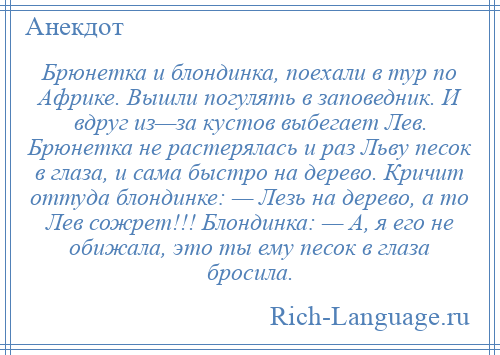 
    Брюнетка и блондинка, поехали в тур по Африке. Вышли погулять в заповедник. И вдруг из—за кустов выбегает Лев. Брюнетка не растерялась и раз Льву песок в глаза, и сама быстро на дерево. Кричит оттуда блондинке: — Лезь на дерево, а то Лев сожрет!!! Блондинка: — А, я его не обижала, это ты ему песок в глаза бросила.