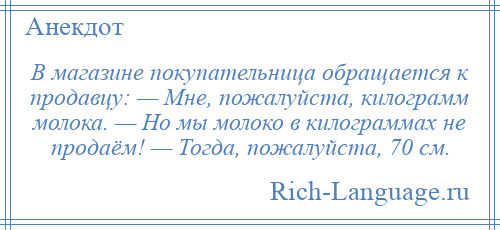 
    В магазине покупательница обращается к продавцу: — Мне, пожалуйста, килограмм молока. — Но мы молоко в килограммах не продаём! — Тогда, пожалуйста, 70 см.