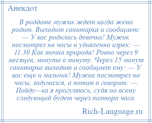 
    В роддоме мужик ждет когда жена родит. Выходит санитарка и сообщает: — У вас родилась девочка! Мужик посмотрел на часы и удивленно изрек: — 11.30 Как точна природа! Ровно через 9 месяцев, минута в минуту. Через 15 минут санитарка выходит и сообщает ему: — У вас еще и мальчик! Мужик посмотрел на часы, задумался, а потом и говорит: — Пойду—ка я прогуляюсь, судя по всему следующий будет через полтора часа.