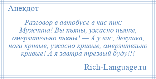 
    Разговор в автобусе в час пик: — Мужчина! Вы пьяны, ужасно пьяны, омерзительно пьяны! — А у вас, девушка, ноги кривые, ужасно кривые, омерзительно кривые! А я завтра трезвый буду!!!