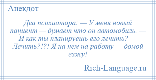 
    Два психиатора: — У меня новый пациент — думает что он автомобиль. — И как ты планируешь его лечить? — Лечить?!?! Я на нем на работу — домой езжу!