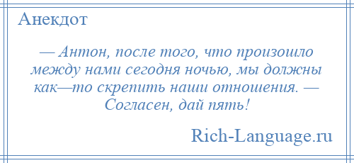 
    — Антон, после того, что произошло между нами сегодня ночью, мы должны как—то скрепить наши отношения. — Согласен, дай пять!