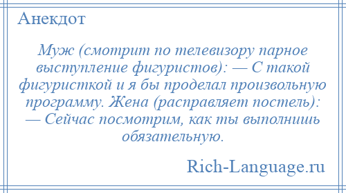 
    Муж (смотрит по телевизору парное выступление фигуристов): — С такой фигуристкой и я бы проделал произвольную программу. Жена (расправляет постель): — Сейчас посмотрим, как ты выполнишь обязательную.