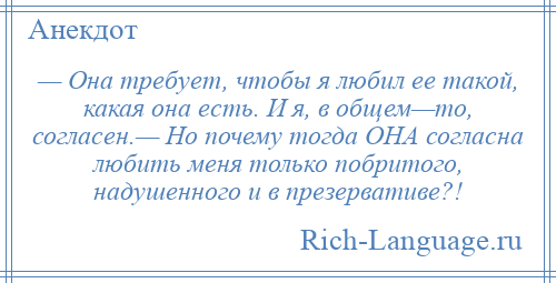 
    — Она требует, чтобы я любил ее такой, какая она есть. И я, в общем—то, согласен.— Но почему тогда ОНА согласна любить меня только побритого, надушенного и в презервативе?!