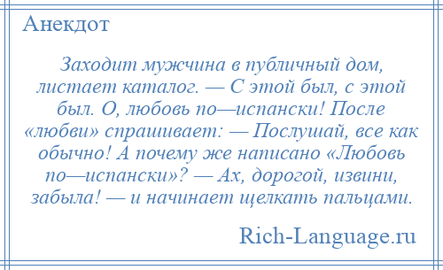 
    Заходит мужчина в публичный дом, листает каталог. — С этой был, с этой был. О, любовь по—испански! После «любви» спрашивает: — Послушай, все как обычно! А почему же написано «Любовь по—испански»? — Ах, дорогой, извини, забыла! — и начинает щелкать пальцами.