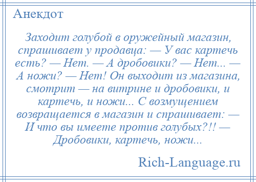 
    Заходит голубой в оружейный магазин, спрашивает у продавца: — У вас картечь есть? — Нет. — А дробовики? — Нет... — А ножи? — Нет! Он выходит из магазина, смотрит — на витрине и дробовики, и картечь, и ножи... С возмущением возвращается в магазин и спрашивает: — И что вы имеете против голубых?!! — Дробовики, картечь, ножи...