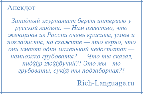 
    Западный журналист берёт интервью у русской модели: — Нам известно, что женщины из России очень красивы, умны и покладисты, но скажите — это верно, что они имеют один маленький недостаток — немножко грубоваты? — Что ты сказал, пид@р зло@бучий?! Это мы—то грубоваты, сук@ ты подзаборная?!