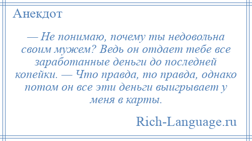 
    — Не понимаю, почему ты недовольна своим мужем? Ведь он отдает тебе все заработанные деньги до последней копейки. — Что правда, то правда, однако потом он все эти деньги выигрывает у меня в карты.