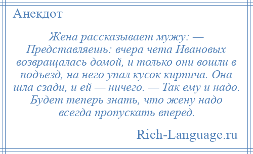 
    Жена рассказывает мужу: — Представляешь: вчера чета Ивановых возвращалась домой, и только они вошли в подъезд, на него упал кусок кирпича. Она шла сзади, и ей — ничего. — Так ему и надо. Будет теперь знать, что жену надо всегда пропускать вперед.