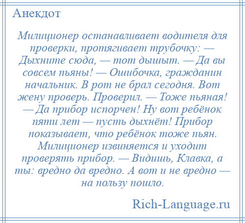 
    Милиционер останавливает водителя для проверки, протягивает трубочку: — Дыхните сюда, — тот дышыт. — Да вы совсем пьяны! — Ошибочка, гражданин начальник. В рот не брал сегодня. Вот жену проверь. Проверил. — Тоже пьяная! — Да прибор испорчен! Ну вот ребёнок пяти лет — пусть дыхнёт! Прибор показывает, что ребёнок тоже пьян. Милиционер извиняется и уходит проверять прибор. — Видишь, Клавка, а ты: вредно да вредно. А вот и не вредно — на пользу пошло.
